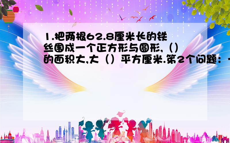 1.把两根62.8厘米长的铁丝围成一个正方形与圆形,（）的面积大,大（）平方厘米.笫2个问题：一个半圆的直径是d,这个半圆的周长是（）.