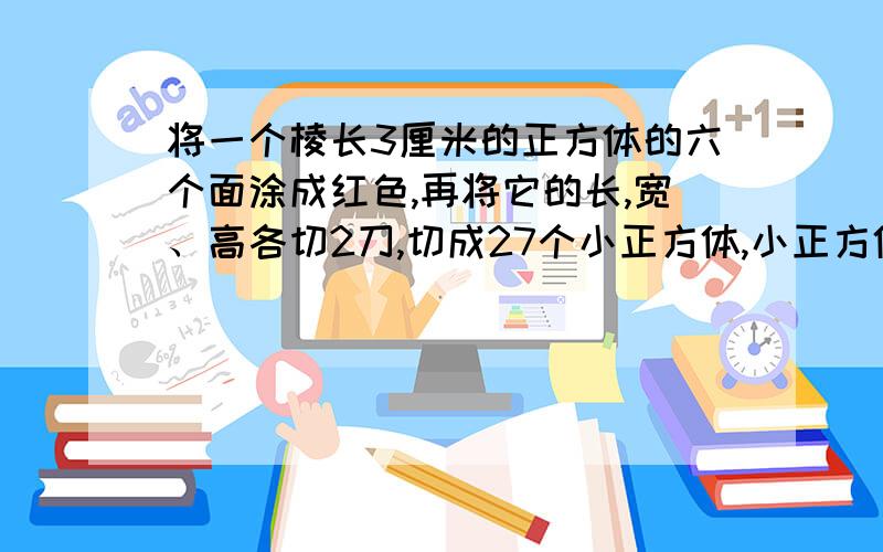 将一个棱长3厘米的正方体的六个面涂成红色,再将它的长,宽、高各切2刀,切成27个小正方体,小正方体的三将一个棱长3厘米的正方体的六个面涂成红色，再将它的长，宽、高各切2刀，切成27个