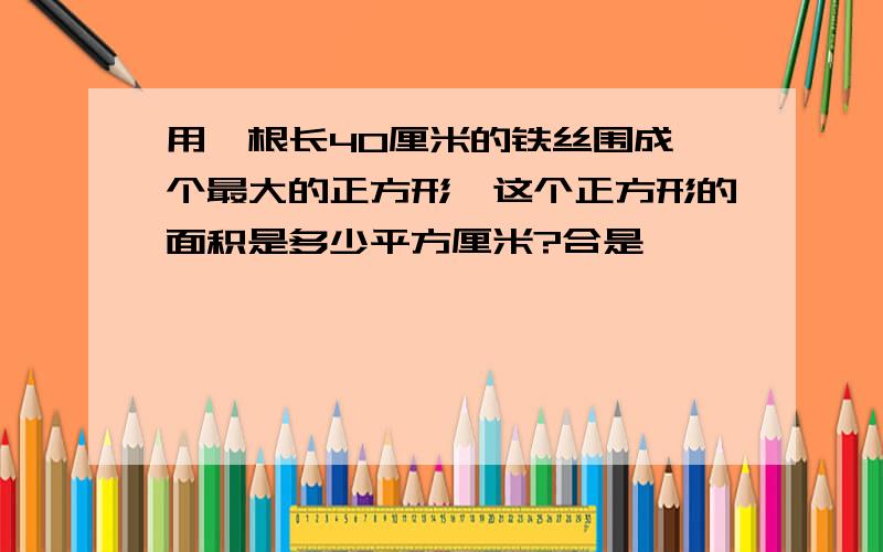 用一根长40厘米的铁丝围成一个最大的正方形,这个正方形的面积是多少平方厘米?合是