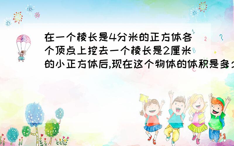 在一个棱长是4分米的正方体各个顶点上挖去一个棱长是2厘米的小正方体后,现在这个物体的体积是多少,表面积有没有变化