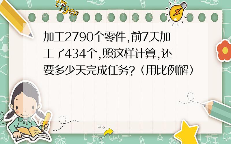 加工2790个零件,前7天加工了434个,照这样计算,还要多少天完成任务?（用比例解）