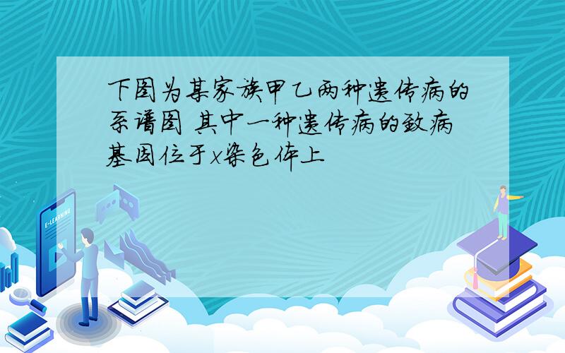 下图为某家族甲乙两种遗传病的系谱图 其中一种遗传病的致病基因位于x染色体上