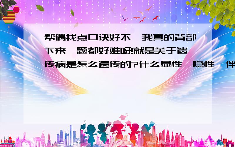 帮偶找点口诀好不,我真的背部下来,题都好难呀!就是关于遗传病是怎么遗传的?什么显性,隐性,伴性遗传还是常染色体遗传?我是第一次在这里提问,