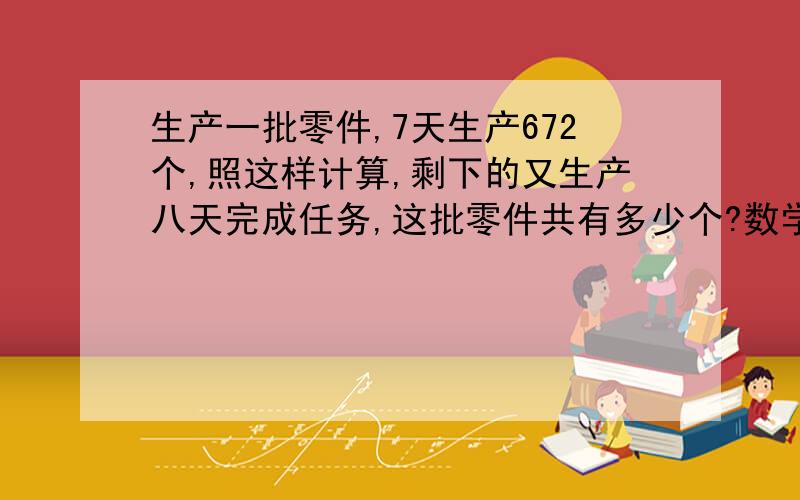 生产一批零件,7天生产672个,照这样计算,剩下的又生产八天完成任务,这批零件共有多少个?数学厉害的进来啊,六年级比例应用题.