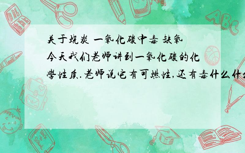 关于烧炭 一氧化碳中毒 缺氧今天我们老师讲到一氧化碳的化学性质.老师说它有可燃性,还有毒什么什么的,又举了一个例子说烧炭自杀就是利用了一氧化碳,还说了什么不完全燃烧.还有不是生