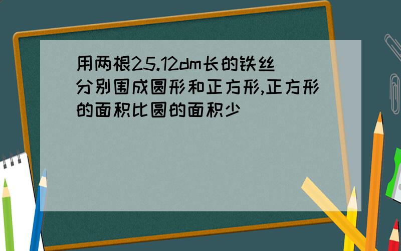 用两根25.12dm长的铁丝分别围成圆形和正方形,正方形的面积比圆的面积少（ ）