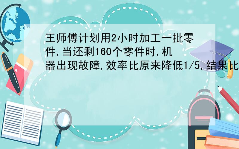 王师傅计划用2小时加工一批零件,当还剩160个零件时,机器出现故障,效率比原来降低1/5,结果比原计划推迟20分钟完成任务,这批零件有多少个?最好不用方程解.