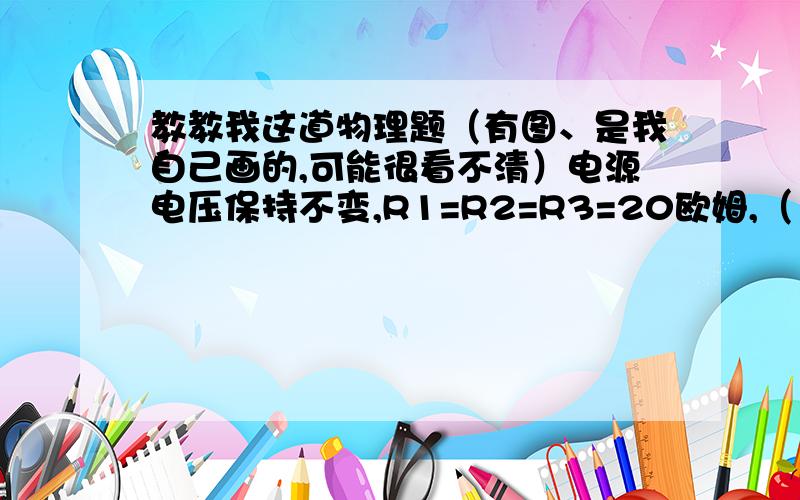 教教我这道物理题（有图、是我自己画的,可能很看不清）电源电压保持不变,R1=R2=R3=20欧姆,（1）当S1、S2都断开时,电流表示数是0.3A,求电源电压.（2）当S1、S2都闭合时,电流表示数是多少?