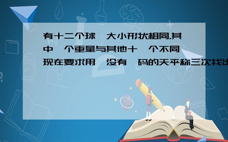 有十二个球,大小形状相同.其中一个重量与其他十一个不同,现在要求用一没有砝码的天平称三次找出那个球