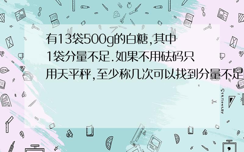 有13袋500g的白糖,其中1袋分量不足.如果不用砝码只用天平秤,至少称几次可以找到分量不足的那袋白糖?请用列式表示出称的过程.