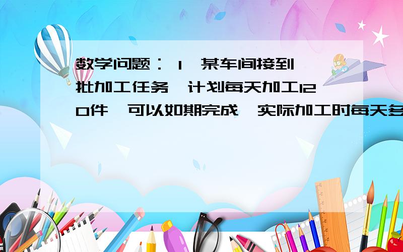 数学问题： 1、某车间接到一批加工任务,计划每天加工120件,可以如期完成,实际加工时每天多加工20件结果提前4天完成任务,问这批加工任务共有多少件?用方程解