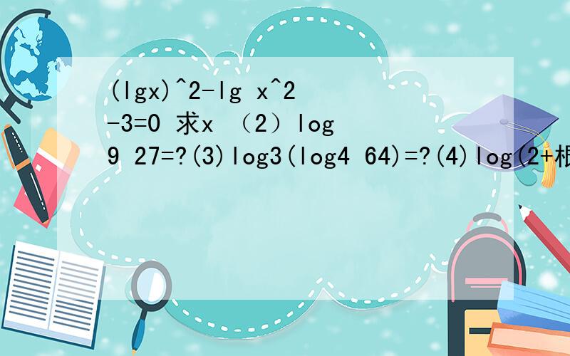 (lgx)^2-lg x^2-3=0 求x （2）log9 27=?(3)log3(log4 64)=?(4)log(2+根号3） （2-根号3）