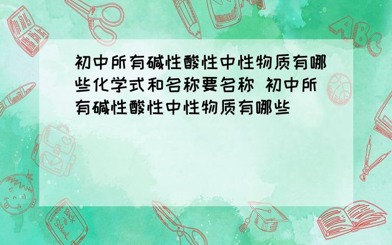 初中所有碱性酸性中性物质有哪些化学式和名称要名称 初中所有碱性酸性中性物质有哪些