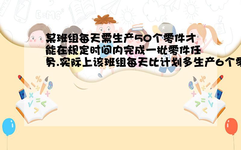 某班组每天需生产50个零件才能在规定时间内完成一批零件任务.实际上该班组每天比计划多生产6个零件,结果比规定时间提前3天,并超额生产了120个零件.（1）设规定时间为x天.（2）设需要完