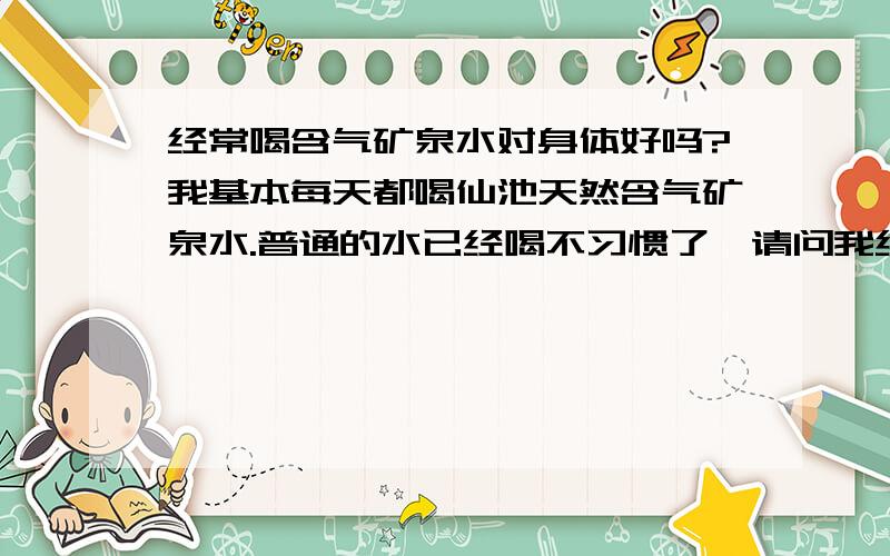 经常喝含气矿泉水对身体好吗?我基本每天都喝仙池天然含气矿泉水.普通的水已经喝不习惯了,请问我经常喝会对身体造成伤害吗?好贵的50块钱一箱  一箱几天就喝没了