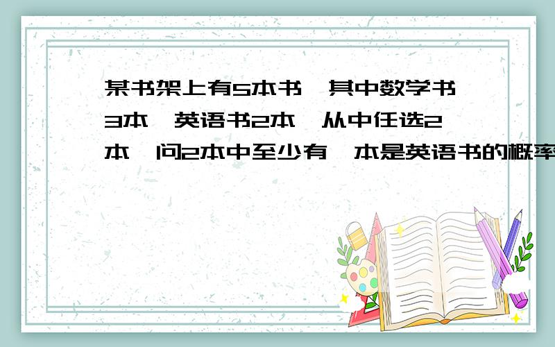 某书架上有5本书,其中数学书3本,英语书2本,从中任选2本,问2本中至少有一本是英语书的概率.