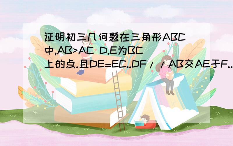 证明初三几何题在三角形ABC中,AB>AC D.E为BC上的点.且DE=EC..DF//AB交AE于F..DF=AC...求证AE平分角BAC 哪位知道的给和解法啊.妹妹题不会做了