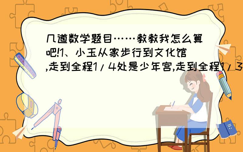 几道数学题目……教教我怎么算吧!1、小玉从家步行到文化馆,走到全程1/4处是少年宫,走到全程1/3处是电影院.小玉走到少年宫正好是8：40,走到电影院时是8：45.以这样的速度,她从家到文化馆