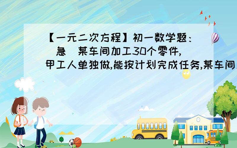 【一元二次方程】初一数学题：（急）某车间加工30个零件,甲工人单独做,能按计划完成任务,某车间加工30个零件,甲工人单独做,能按计划完成任务,乙工人单独做能提前一天半完成任务,已知