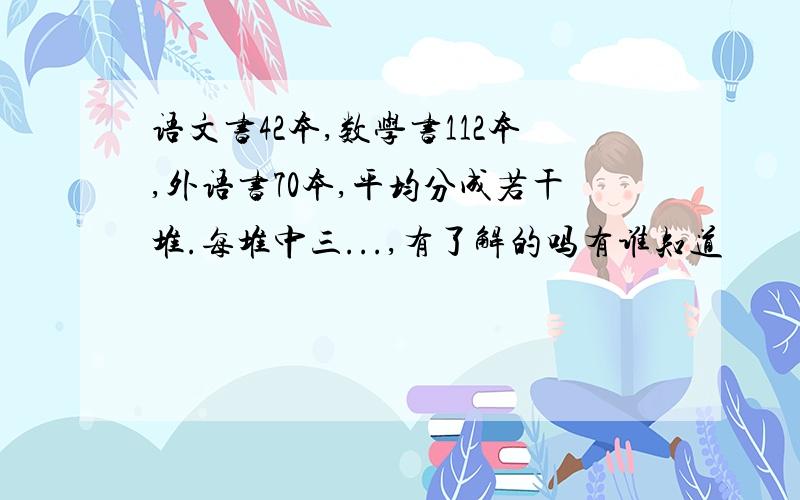 语文书42本,数学书112本,外语书70本,平均分成若干堆.每堆中三...,有了解的吗有谁知道