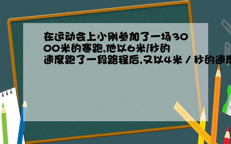 在运动会上小刚参加了一场3000米的赛跑,他以6米/秒的速度跑了一段路程后,又以4米／秒的速度跑其余的路程,一共花了10分钟,小刚以6米／秒的速度跑了多少米?