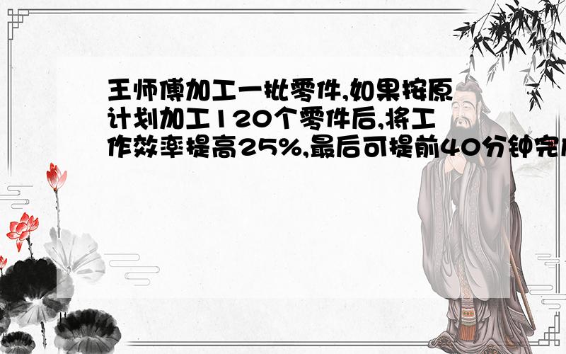 王师傅加工一批零件,如果按原计划加工120个零件后,将工作效率提高25%,最后可提前40分钟完成.王师傅加工一批零件,如果按原计划加工120个零件后,将工作效率提高25%,最后可提前40分钟完成：