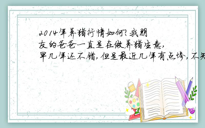 2014年养猪行情如何?我朋友的爸爸一直是在做养猪生意,早几年还不错,但是最近几年有点惨,不知这行情什么时候能好起来呢?