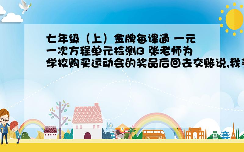 七年级（上）金牌每课通 一元一次方程单元检测B 张老师为学校购买运动会的奖品后回去交账说,我买了俩种书共110本,单价分别为6元和10元,买奖品前我领了1200元,现在还余318元,李老师算了一