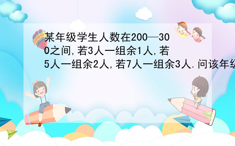 某年级学生人数在200—300之间,若3人一组余1人,若5人一组余2人,若7人一组余3人.问该年级有多少人?一定要有解题过程和每一步的意义.