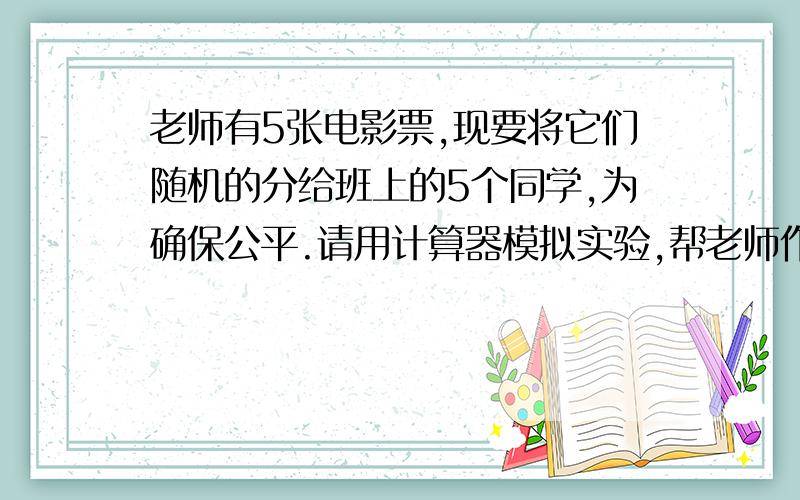 老师有5张电影票,现要将它们随机的分给班上的5个同学,为确保公平.请用计算器模拟实验,帮老师作出决定.2.某种15选5的彩票规定从1-15这15个数字中选择5个（可以重复）,如果其中有2个与公布