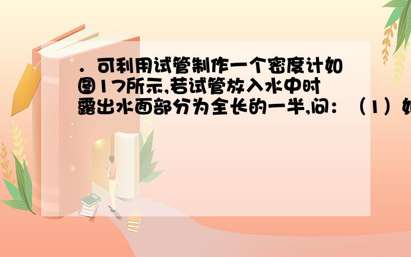 ．可利用试管制作一个密度计如图17所示,若试管放入水中时露出水面部分为全长的一半,问：（1）如果在试．可利用试管制作一个密度计如图17所示,若试管放入水中时露出水面部分为全长的