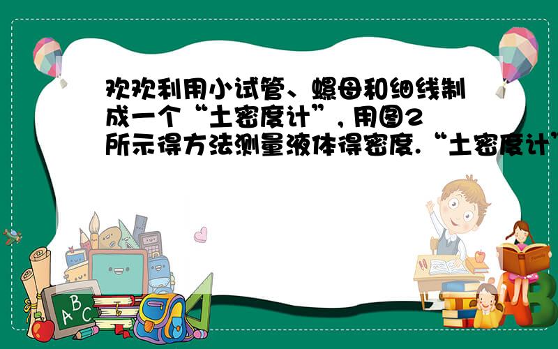 欢欢利用小试管、螺母和细线制成一个“土密度计”, 用图2所示得方法测量液体得密度.“土密度计”在酒精欢欢利用小试管、螺母和细线制成一个“土密度计”,用图2所示得方法测量液体得