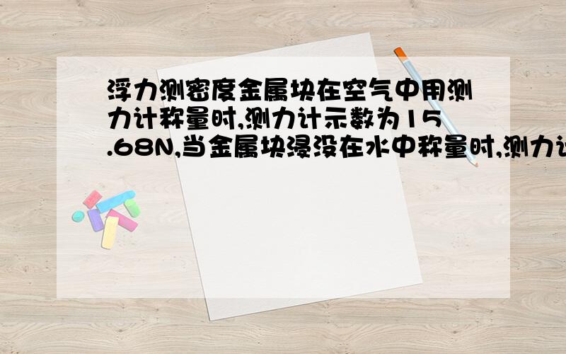 浮力测密度金属块在空气中用测力计称量时,测力计示数为15.68N,当金属块浸没在水中称量时,测力计示数为13.72N,另有一木块在空气中用测力计称得示数为5.88N,现将金属块和木块一起浸入水中测