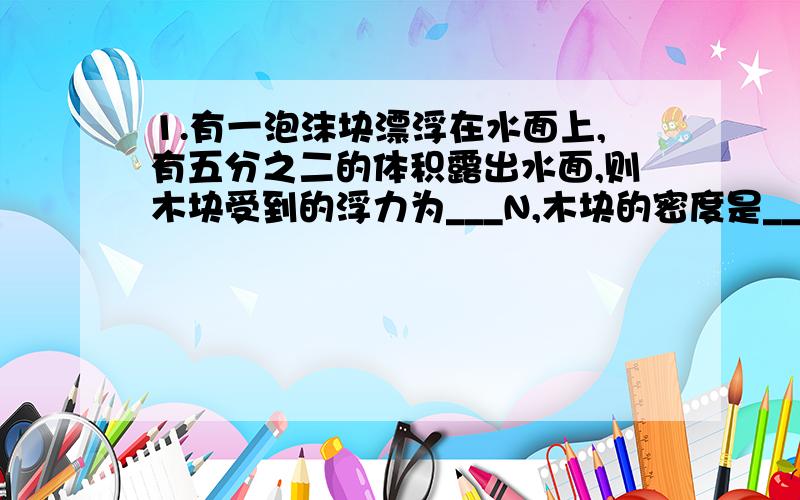 1.有一泡沫块漂浮在水面上,有五分之二的体积露出水面,则木块受到的浮力为___N,木块的密度是___kg/m3（最好能给下过程） 2.有块金和银的合金,质量为596克,讲它浸没在水中称,弹簧测力计的示