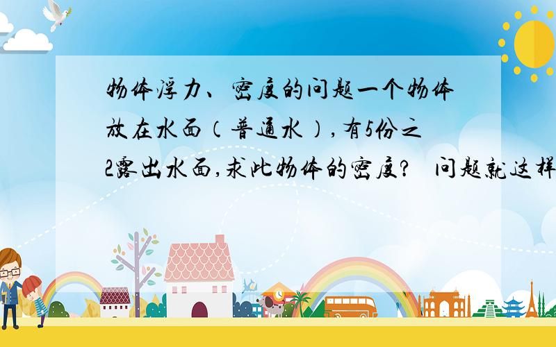 物体浮力、密度的问题一个物体放在水面（普通水）,有5份之2露出水面,求此物体的密度?   问题就这样了···