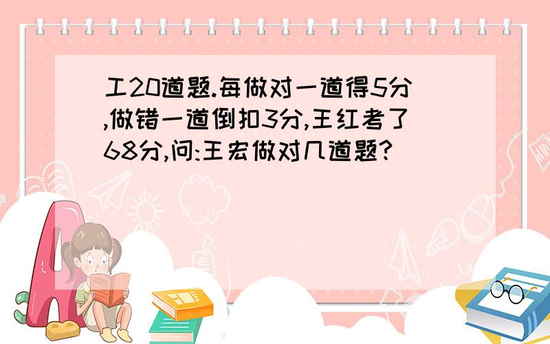 工20道题.每做对一道得5分,做错一道倒扣3分,王红考了68分,问:王宏做对几道题?