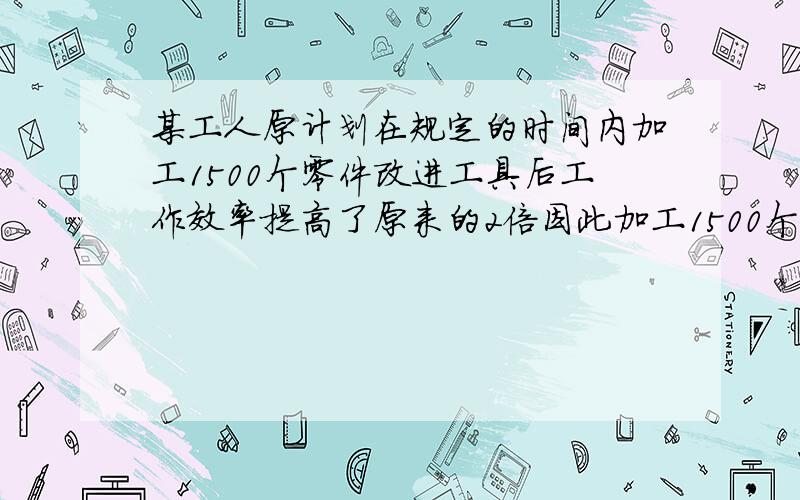 某工人原计划在规定的时间内加工1500个零件改进工具后工作效率提高了原来的2倍因此加工1500个比原计划...某工人原计划在规定的时间内加工1500个零件改进工具后工作效率提高了原来的2倍