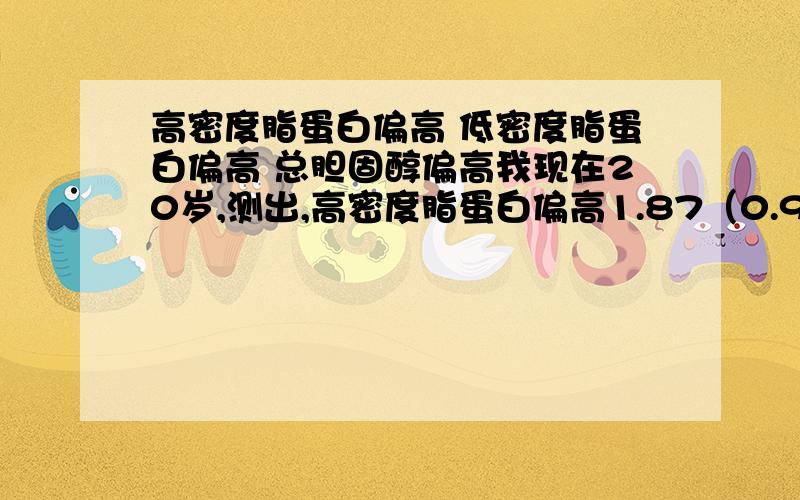 高密度脂蛋白偏高 低密度脂蛋白偏高 总胆固醇偏高我现在20岁,测出,高密度脂蛋白偏高1.87（0.90-1.68） 低密度脂蛋白偏高 6.57（2.84-4.10） 总胆固醇偏高8.97（2.80-5.90）,我不知道是什么原因,我