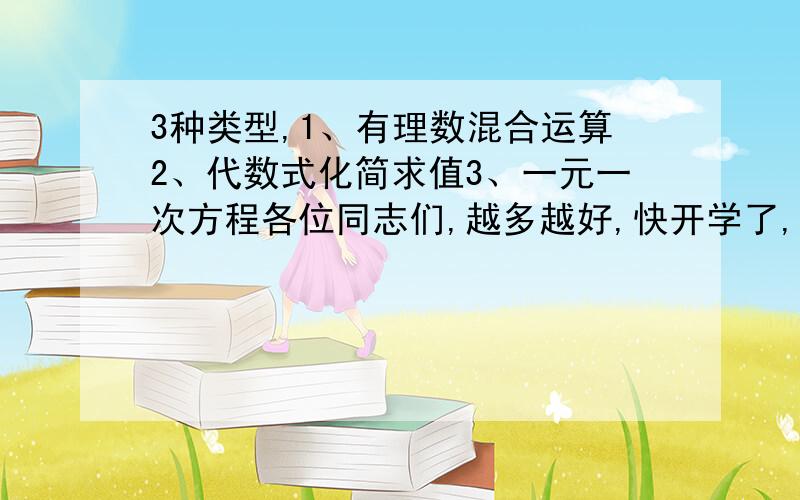 3种类型,1、有理数混合运算2、代数式化简求值3、一元一次方程各位同志们,越多越好,快开学了,还要做呢!两天之内最好 thank you very much或在我的空间里留言，