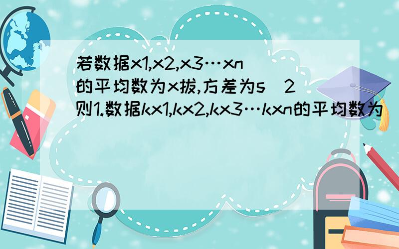 若数据x1,x2,x3…xn的平均数为x拔,方差为s^2则1.数据kx1,kx2,kx3…kxn的平均数为（）,方差为（）,标准差为（）2.数据kx1+a,kx2+a,kx3+a…kxn+a的平均数为（）,方差为（）,标准差为（）