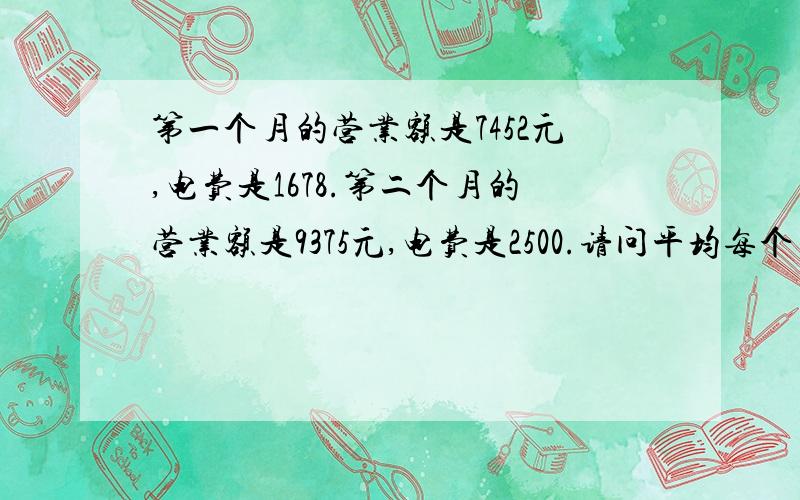 第一个月的营业额是7452元,电费是1678.第二个月的营业额是9375元,电费是2500.请问平均每个月的每天营业额是多少,它又用多少电费.还有就是营业额和电费的比例是多少,或者是卖1000元的营业额