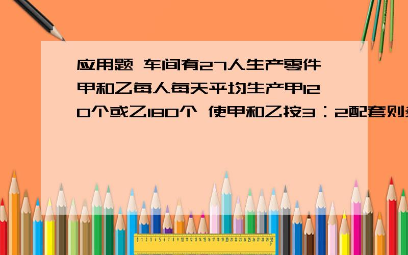 应用题 车间有27人生产零件甲和乙每人每天平均生产甲120个或乙180个 使甲和乙按3：2配套则多少人生产甲和乙零件为啥要除三