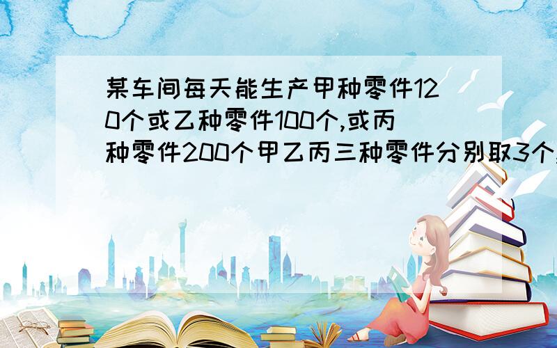 某车间每天能生产甲种零件120个或乙种零件100个,或丙种零件200个甲乙丙三种零件分别取3个,2个,1个才能配成一套,要在60天里生产出尽量多的成套产品,问甲乙丙三种零件各应生产几天（每天只