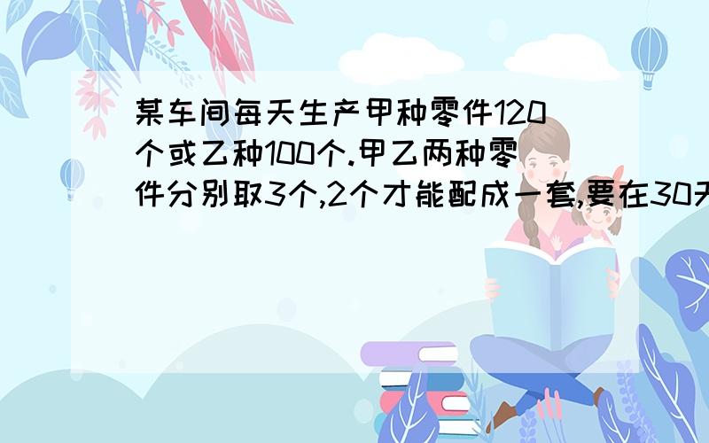 某车间每天生产甲种零件120个或乙种100个.甲乙两种零件分别取3个,2个才能配成一套,要在30天内生产最多的成套产品,问怎样安排生产产品天数?(一元一次方程)