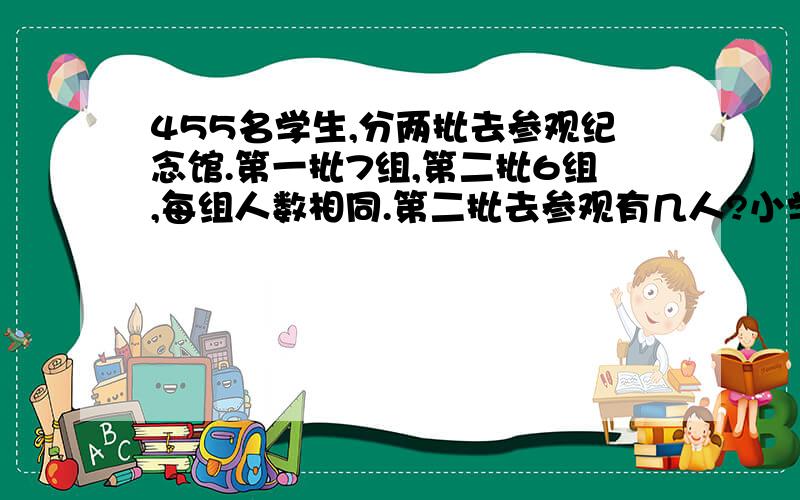 455名学生,分两批去参观纪念馆.第一批7组,第二批6组,每组人数相同.第二批去参观有几人?小学四年级数学《同步课时特训》64页思维拓展第一题思考题题目如下：新华小学455名学生,分两批去