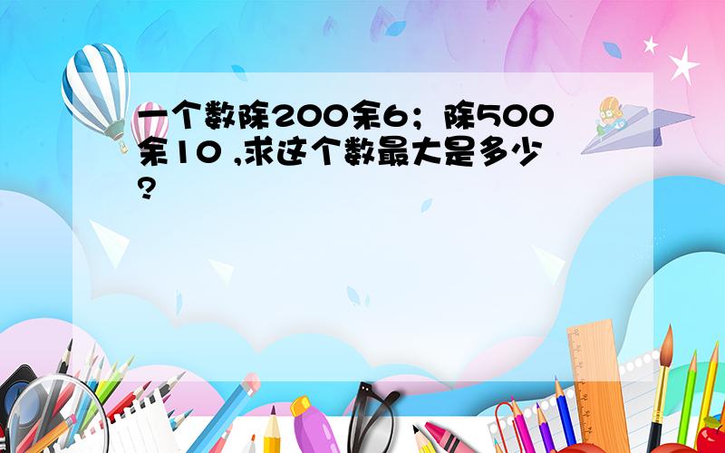 一个数除200余6；除500余10 ,求这个数最大是多少?