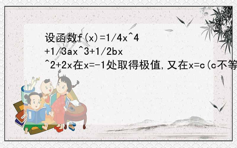 设函数f(x)=1/4x^4+1/3ax^3+1/2bx^2+2x在x=-1处取得极值,又在x=c(c不等于-2)处有f'(c)=0,但在x=c处无极值,求a,b的值