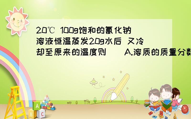 20℃ 100g饱和的氯化钠溶液恒温蒸发20g水后 又冷却至原来的温度则（）A.溶质的质量分数变大B溶质的质量分数变小C溶液中溶质的质量不变D溶液中有晶体析出