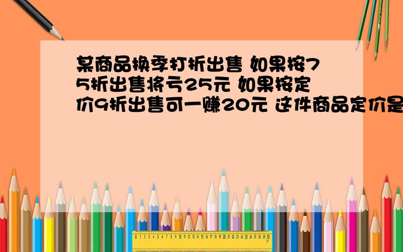 某商品换季打折出售 如果按75折出售将亏25元 如果按定价9折出售可一赚20元 这件商品定价是多少?用方程解