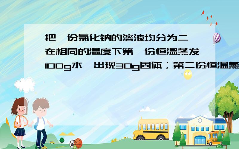 把一份氯化钠的溶液均分为二,在相同的温度下第一份恒温蒸发100g水,出现30g固体；第二份恒温蒸发200g水,出现66g固体.在此温度下,氯化钠的溶解度是（）,原来的溶液是（）【饱和或不饱和】